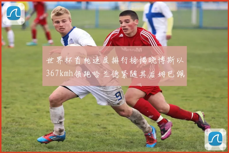 世界杯首轮速度排行榜揭晓博斯以367kmh领跑哈兰德紧随其后姆巴佩位列第九
