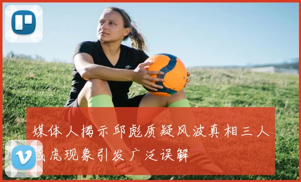 媒体人揭示邱彪质疑风波真相三人成虎现象引发广泛误解