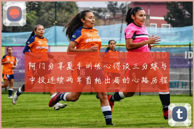 阿门分享夏季训练心得谈三分球与中投连续两年首轮出局的心路历程