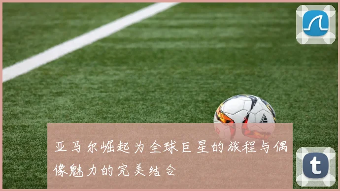 亚马尔崛起为全球巨星的旅程与偶像魅力的完美结合