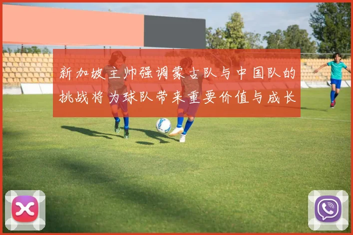 新加坡主帅强调蒙古队与中国队的挑战将为球队带来重要价值与成长机会