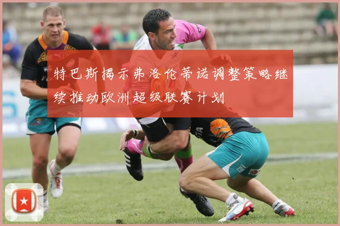 特巴斯揭示弗洛伦蒂诺调整策略继续推动欧洲超级联赛计划
