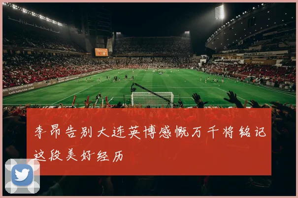 李昂告别大连英博感慨万千将铭记这段美好经历