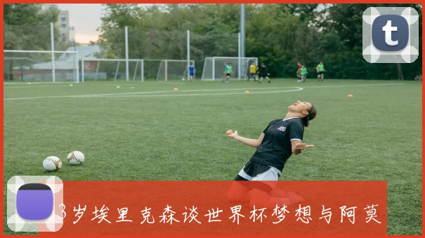 33岁埃里克森谈世界杯梦想与阿莫林战术不合的困惑