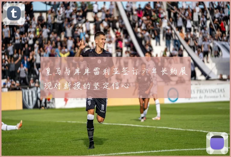 皇马与库库雷利亚签订六年长约展现对新援的坚定信心
