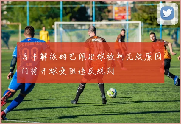 马卡解读姆巴佩进球被判无效原因门将开球受阻违反规则