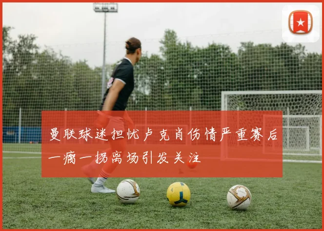 曼联球迷担忧卢克肖伤情严重赛后一瘸一拐离场引发关注